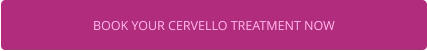 BOOK YOUR CERVELLO TREATMENT NOW